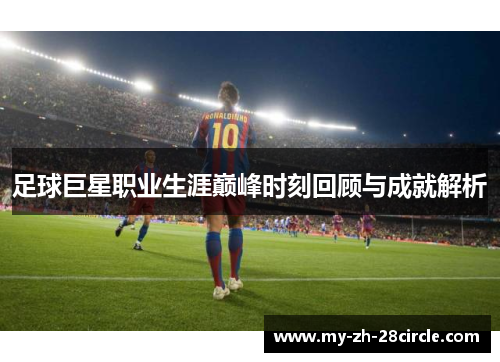 足球巨星职业生涯巅峰时刻回顾与成就解析