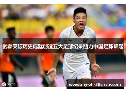 武磊突破历史成就创造五大足球纪录助力中国足球崛起 武磊突破历史成就创造五大足球纪录助力中国足球崛起