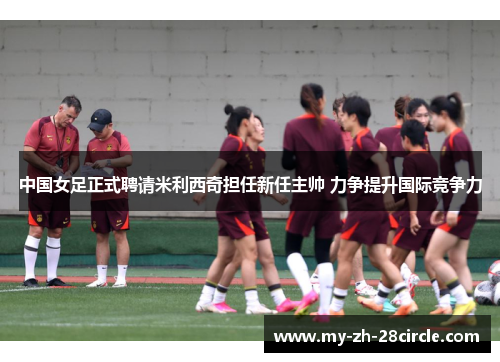 中国女足正式聘请米利西奇担任新任主帅 力争提升国际竞争力 中国女足正式聘请米利西奇担任新任主帅 力争提升国际竞争力